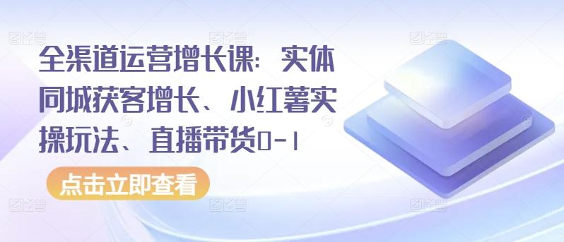 全渠道运营增长课：实体同城获客增长、小红薯实操玩法、直播带货0-1-巅峰资源网