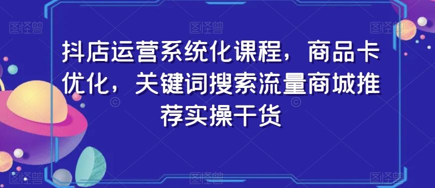 抖店运营系统化课程，商品卡优化，关键词搜索流量商城推荐实操干货-巅峰资源网