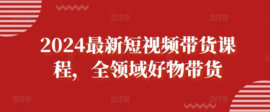 2024最新短视频带货课程，全领域好物带货-巅峰资源网
