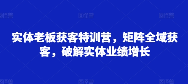 实体老板获客特训营，矩阵全域获客，破解实体业绩增长-巅峰资源网