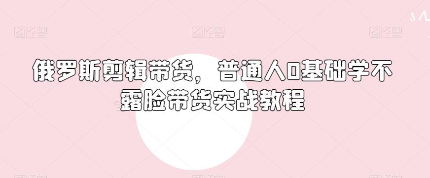 俄罗斯产品剪辑带货，普通人0基础学不露脸带货实战教程-巅峰资源网