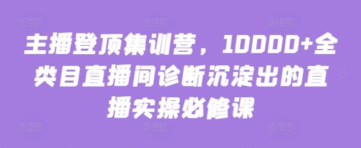 主播登顶集训营，10000+全类目直播间诊断沉淀出的直播实操必修课-巅峰资源网
