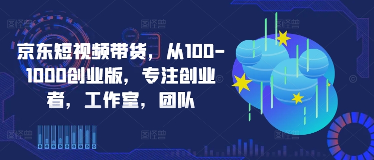 京东短视频带货，从100-1000创业版，专注创业者，工作室，团队-巅峰资源网