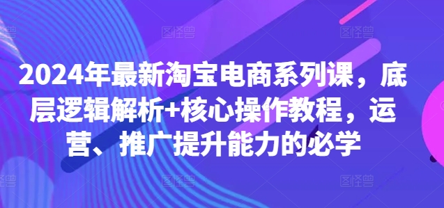 2024年最新淘宝电商系列课，底层逻辑解析+核心操作教程，运营、推广提升能力的必学-巅峰资源网