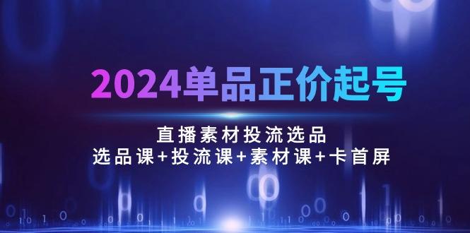 2024单品正价起号，直播素材投流选品：选品课+投流课+素材课+卡首屏/100节-巅峰资源网