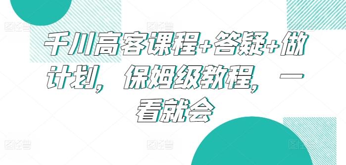 千川高客课程+答疑+做计划，保姆级教程，一看就会-巅峰资源网
