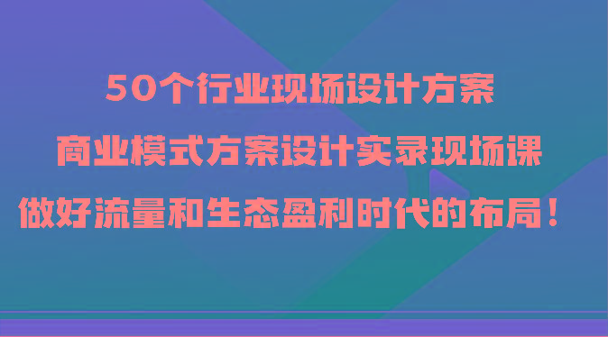 50个行业现场设计方案，商业模式方案设计实录现场课，做好流量和生态盈利时代的布局！-巅峰资源网