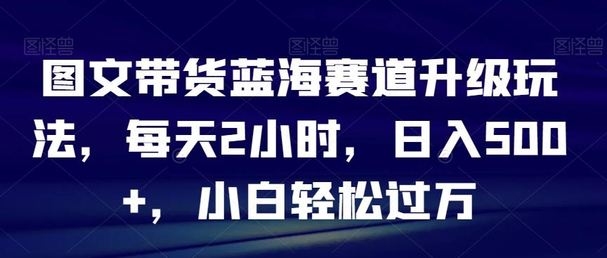 图文带货蓝海赛道升级玩法，每天2小时，日入500+，小白轻松过万-巅峰资源网