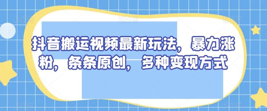 抖音搬运视频最新玩法，暴力涨粉，条条原创，多种变现方式【揭秘】-巅峰资源网