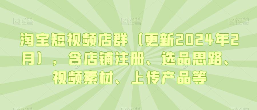 淘宝短视频店群(更新2024年2月)，含店铺注册、选品思路、视频素材、上传产品等-巅峰资源网