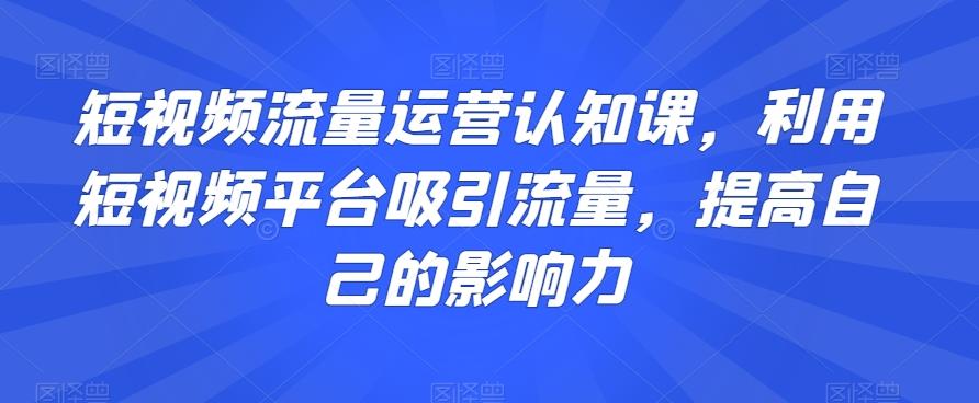 短视频流量运营认知课，利用短视频平台吸引流量，提高自己的影响力-巅峰资源网