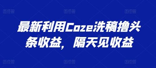最新利用Coze洗稿撸头条收益，隔天见收益【揭秘】-巅峰资源网