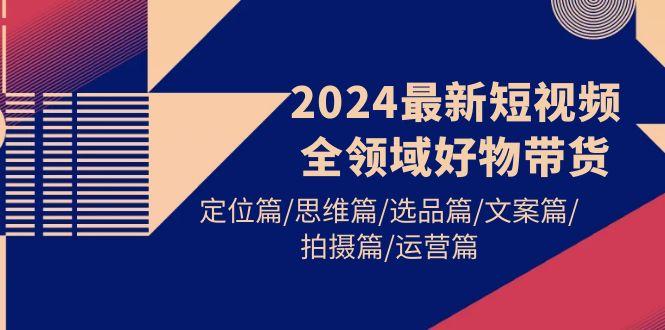 (9818期)2024最新短视频全领域好物带货 定位篇/思维篇/选品篇/文案篇/拍摄篇/运营篇-巅峰资源网