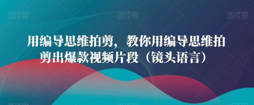 用编导思维拍剪，教你用编导思维拍剪出爆款视频片段(镜头语言)-巅峰资源网