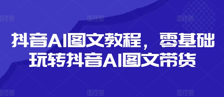 抖音AI图文教程，零基础玩转抖音AI图文带货-巅峰资源网