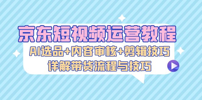 京东短视频运营教程：AI选品+内容审核+剪辑技巧，详解带货流程与技巧-巅峰资源网