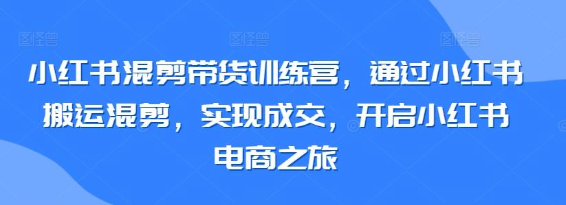 小红书混剪带货训练营，通过小红书搬运混剪，实现成交，开启小红书电商之旅-巅峰资源网