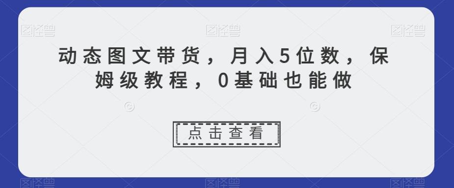 动态图文带货，月入5位数，保姆级教程，0基础也能做【揭秘】-巅峰资源网