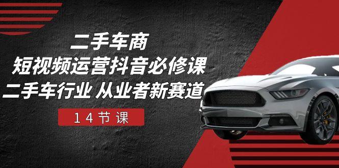 二手车商 短视频运营 抖音必修课，二手车行业 从业者新赛道(14节课-巅峰资源网