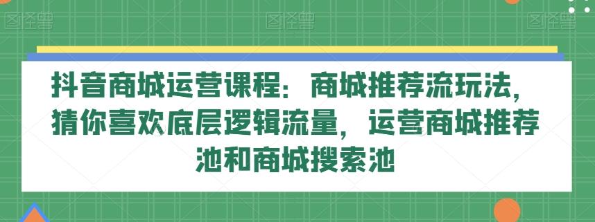 抖音商城运营课程：商城推荐流玩法，猜你喜欢底层逻辑流量，运营商城推荐池和商城搜索池-巅峰资源网