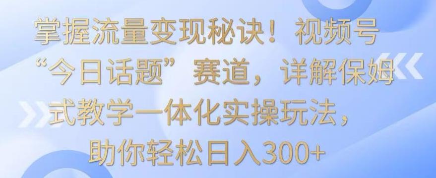 掌握流量变现秘诀！视频号“今日话题”赛道，详解保姆式教学一体化实操玩法，助你轻松日入300+【揭秘】-巅峰资源网